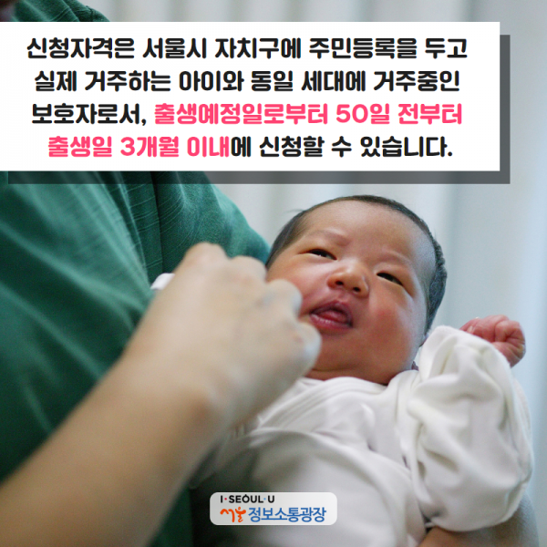 신청자격은 서울시 자치구에 주민등록을 두고 실제 거주하는 아이와 동일 세대에 거주중인 보호자로서, 출생예정일로부터 50일 전부터 출생일 3개월 이내에 신청할 수 있습니다.
