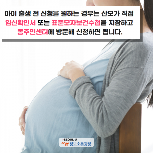 아이 출생 전 신청을 원하는 경우는 산모가 직접 임신확인서 또는 표준모자보건수첩을 지참하고 동주민센터에 방문해 신청하면 됩니다.