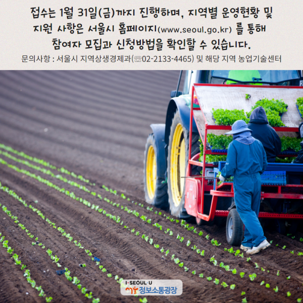 접수는 1월 31일(금)까지 진행하며, 지역별 운영현황 및 지원 사항은 서울시 홈페이지( www.seoul.go.kr) 를 통해 참여자 모집과 신청방법을 확인할 수 있습니다. (문의사항 : 서울시 지역상생경제과(☏02-2133-4465) 및 해당 지역 농업기술센터)