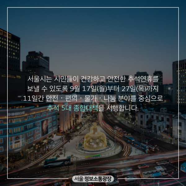 서울시는 시민들이 건강하고 안전한 추석연휴를 보낼 수 있도록 9월 17일(월)부터 27일(목)까지 11일간 안전•편의•물가•나눔 분야를 중심으로 추석 5대 종합대책을 시행합니다.
