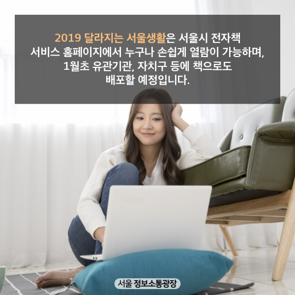 2019 달라지는 서울생활은 서울시 전자책 서비스 홈페이지에서 누구나 손쉽게 열람이 가능하며, 1월초 유관기관, 자치구 등에 책으로도 배포할 예정입니다.