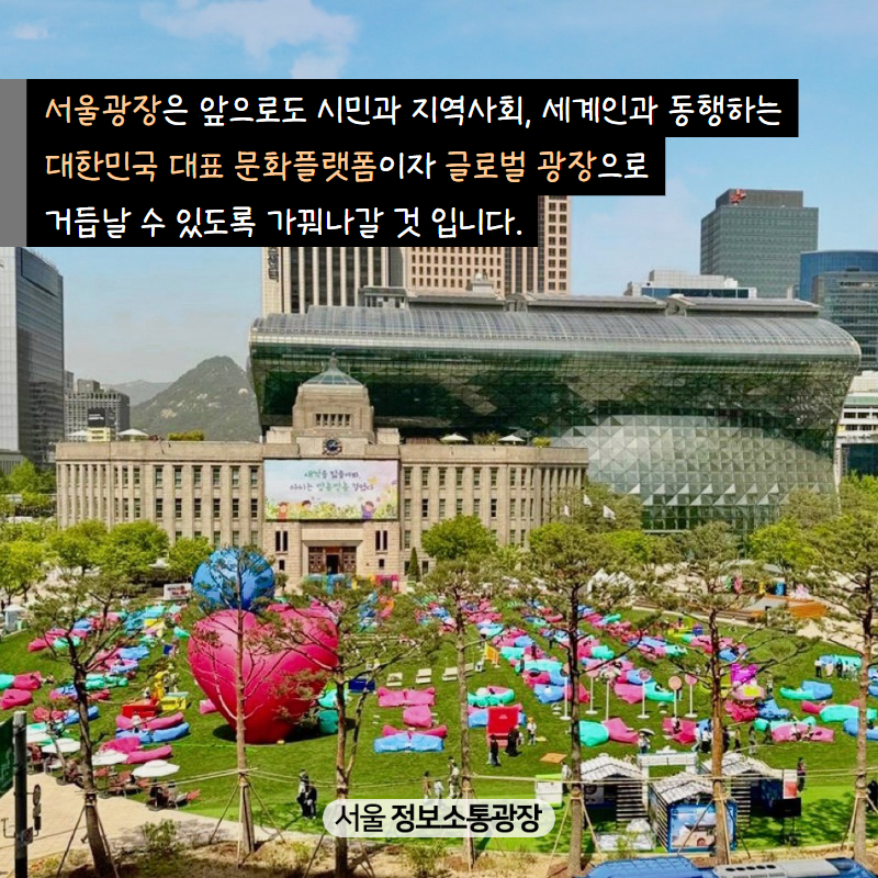 서울광장은 앞으로도 시민과 지역사회, 세계인과 동행하는 대한민국 대표 문화플랫폼이자 글로벌 광장으로 거듭날 수 있도록 가꿔나갈 것 입니다.