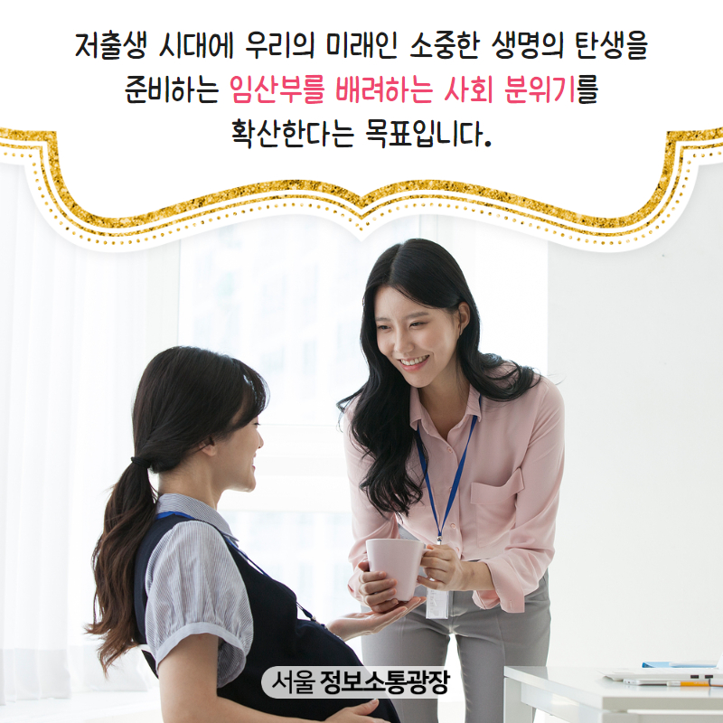 저출생 시대에 우리의 미래인 소중한 생명의 탄생을 준비하는 임산부를 배려하는 사회 분위기를 확산한다는 목표입니다.