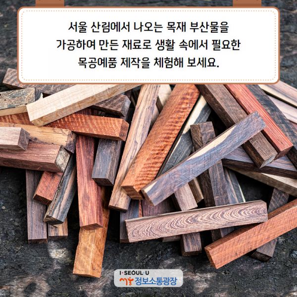 서울 산림에서 나오는 목재 부산물을 가공하여 만든 재료로 생활 속에서 필요한 목공예품 제작을 체험해 보세요.