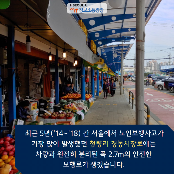 최근 5년('14~'18) 간 서울에서 노인보행사고가 가장 많이 발생했던 ‘청량리 경동시장로’에는 차량과 완전히 분리된 폭 2.7m의 안전한 보행로가 생겼습니다.