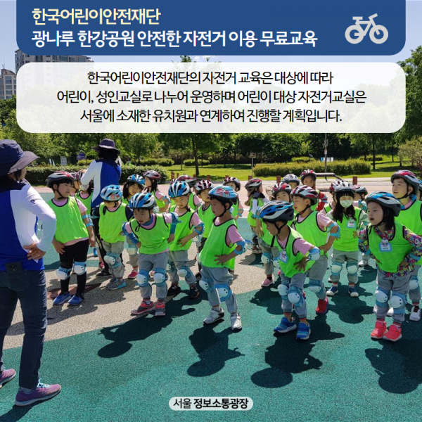 한국어린이안전재단 광나루 한강공원 안전한 자전거 이용 무료교육. 한국어린이안전재단의 자전거 교육은 대상에 따라 어린이, 성인교실로 나누어 운영하며 어린이 대상 자전거교실은 서울에 소재한 유치원과 연계하여 진행할 계획입니다.