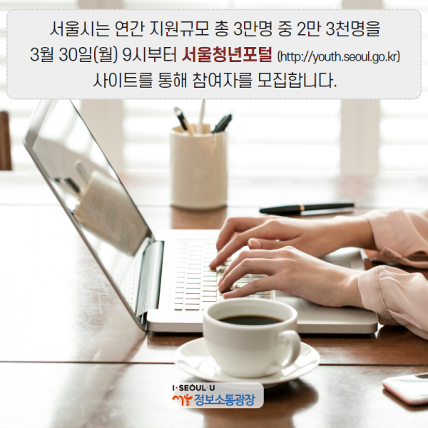 서울시는 연간 지원규모 총 3만명 중 2만 3천명을 3월 30일(월) 9시부터 서울청년포털(http://youth.seoul.go.kr)사이트를 통해 참여자를 모집합니다.