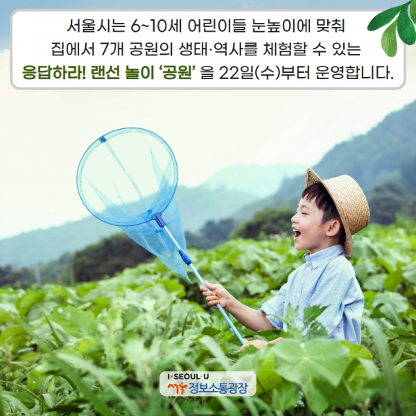 서울시는 6~10세 어린이들 눈높이에 맞춰 집에서 7개 공원의 생태‧역사를 체험할 수 있는 ｢응답하라! 랜선 놀이 ‘공원’｣을 22일(수)부터 운영합니다.