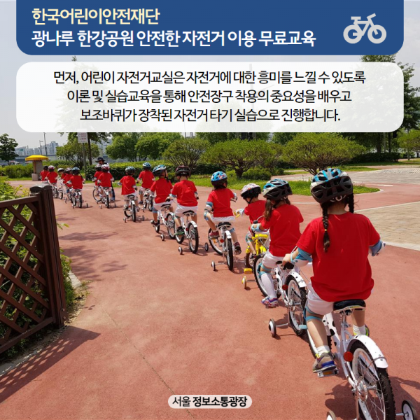 먼저, 어린이 자전거교실은 자전거에 대한 흥미를 느낄 수 있도록 이론 및 실습교육을 통해 안전장구 착용의 중요성을 배우고 보조바퀴가 장착된 자전거 타기 실습으로 진행합니다.