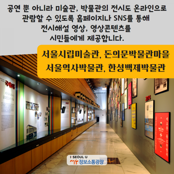 <서울시립미술관, 돈의문박물관마을, 서울역사박물관, 한성백제박물관> 공연 뿐 아니라 미술관, 박물관의 전시도 온라인으로 관람할 수 있도록 홈페이지나 SNS를 통해 전시해설 영상, 영상콘텐츠를 시민들에게 제공합니다.