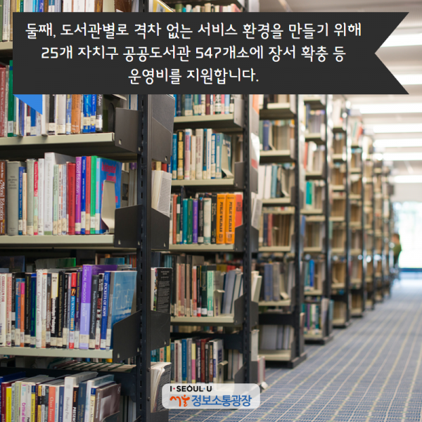 둘째, 도서관별로 격차 없는 서비스 환경을 만들기 위해 25개 자치구 공공도서관 547개소에 장서 확충 등 운영비를 지원합니다.