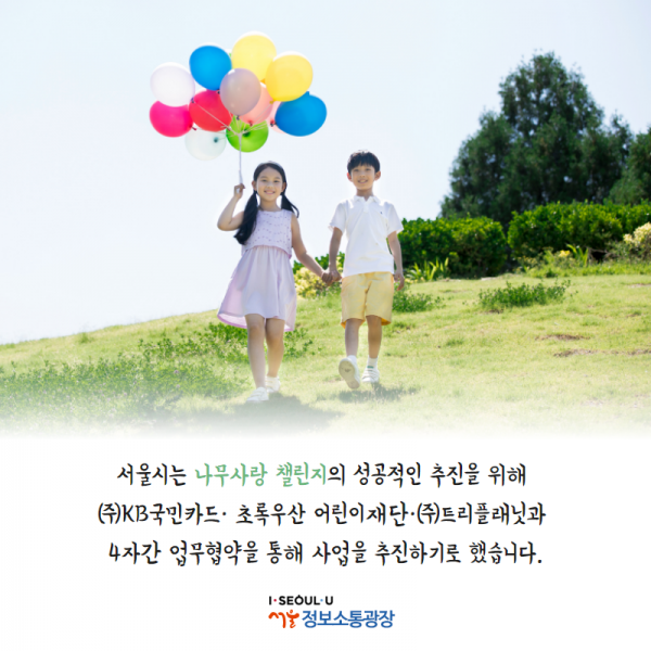 서울시는 나무사랑 챌린지의 성공적인 추진을 위해 ㈜KB국민카드· 초록우산 어린이재단·㈜트리플래닛과 4자간 업무협약을 통해 사업을 추진하기로 했습니다.