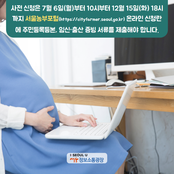 사전 신청은 7월 6일(월)부터 10시부터 12월 15일(화) 18시까지 서울농부포털( https://cityfarmer.seoul.go.kr) 온라인 신청란에 주민등록등본, 임신·출산 증빙 서류를 제출해야 합니다.