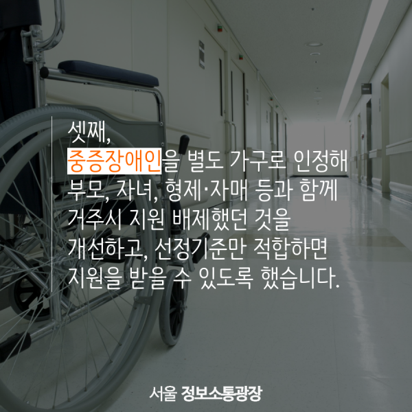 셋째, 중증장애인을 별도 가구로 인정해 부모, 자녀, 형제‧자매 등과 함께 거주시 지원 배제했던 것을 개선하고, 선정기준만 적합하면 지원을 받을 수 있도록 했습니다.