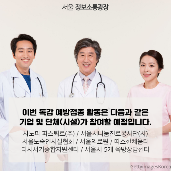 이번 독감 예방접종 활동은 다음과 같은 기업 및 단체(시설)가 참여할 예정입니다. 사노피 파스퇴르(주) / 서울시나눔진료봉사단(사) / 서울노숙인시설협회 / 서울의료원 / 따스한채움터 / 다시서기종합지원센터 / 서울시 5개 쪽방상담센터
