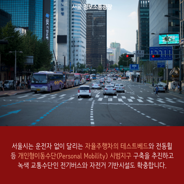 서울시는 운전자 없이 달리는 자율주행차의 테스트베드와 전동휠 등 개인형이동수단(Personal Mobility) 시범지구 구축을 추진하고 녹색 교통수단인 전기버스와 자전거 기반시설도 확충합니다.