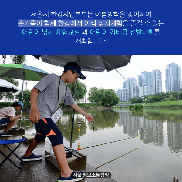 서울시 한강사업본부는 여름방학을 맞이하여 온가족이 함께 한강에서 이색 낚시체험을 즐길 수 있는 어린이 낚시 체험교실 과 어린이 강태공 선발대회를 개최합니다.