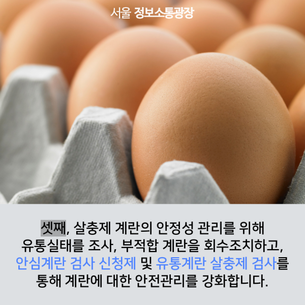 셋째, 살충제 계란의 안정성 관리를 위해 유통실태를 조사, 부적합 계란을 회수조치하고, 안심계란 검사 신청제 및 유통계란 살충제 검사를 통해 계란에 대한 안전관리를 강화합니다.