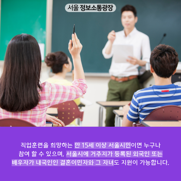 직업훈련을 희망하는 만 15세 이상 서울시민이면 누구나 참여 할 수 있으며, 서울시에 거주지가 등록된 외국인 또는 배우자가 내국인인 결혼이민자와 그 자녀도 지원이 가능합니다.